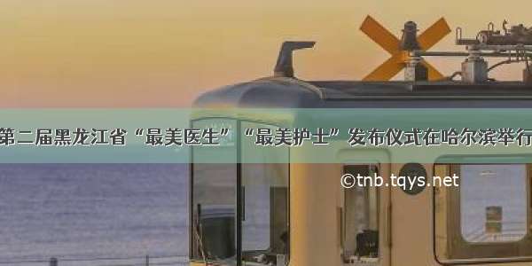 第二届黑龙江省“最美医生”“最美护士”发布仪式在哈尔滨举行