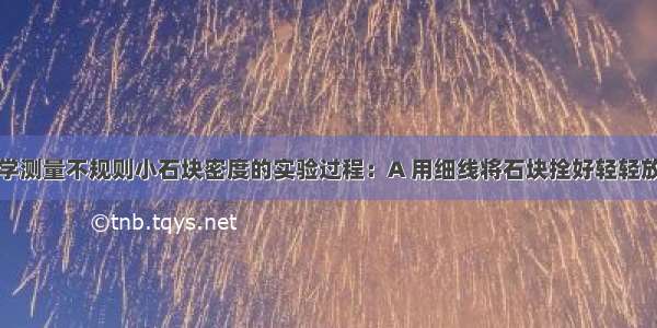 下面是某同学测量不规则小石块密度的实验过程：A 用细线将石块拴好轻轻放入量筒内水