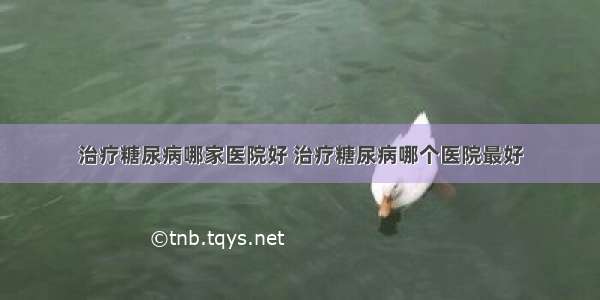 治疗糖尿病哪家医院好 治疗糖尿病哪个医院最好