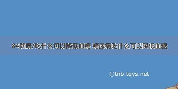 84健康/吃什么可以降低血糖 糖尿病吃什么可以降低血糖