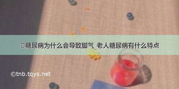 ​糖尿病为什么会导致脚气_老人糖尿病有什么特点