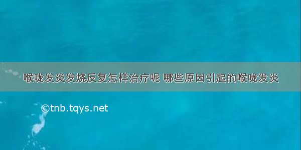 喉咙发炎发烧反复怎样治疗呢 哪些原因引起的喉咙发炎