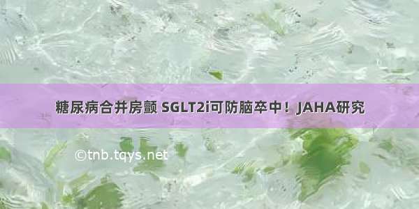 糖尿病合并房颤 SGLT2i可防脑卒中！JAHA研究