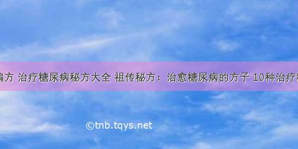 糖尿病治疗偏方 治疗糖尿病秘方大全 祖传秘方：治愈糖尿病的方子 10种治疗糖尿病的偏方