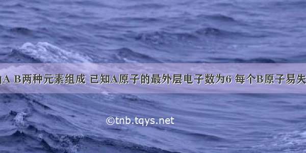 某化合物由A B两种元素组成 已知A原子的最外层电子数为6 每个B原子易失去3个电子 