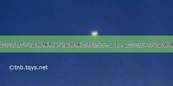 如何治疗风湿骨痛啊_风湿骨痛的预防方法_老人如何应对风湿骨痛