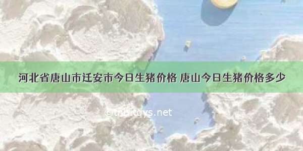 河北省唐山市迁安市今日生猪价格 唐山今日生猪价格多少