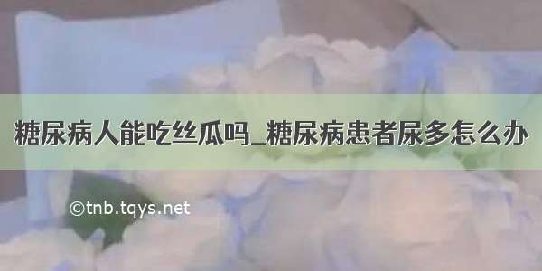 糖尿病人能吃丝瓜吗_糖尿病患者尿多怎么办