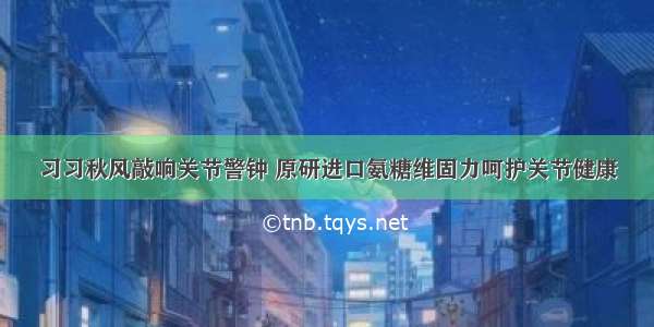 习习秋风敲响关节警钟 原研进口氨糖维固力呵护关节健康