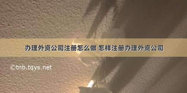 办理外资公司注册怎么做 怎样注册办理外资公司