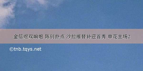 金信煜双响炮 陈钊扑点 沙拉维替补迎首秀 申花主场2