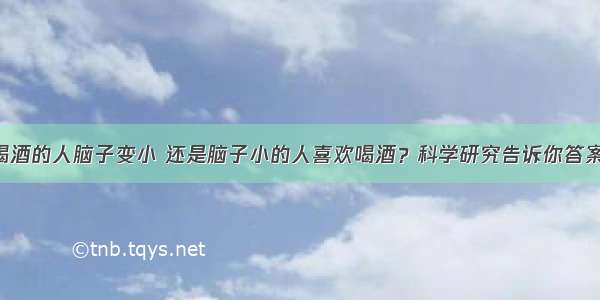 喝酒的人脑子变小 还是脑子小的人喜欢喝酒？科学研究告诉你答案！