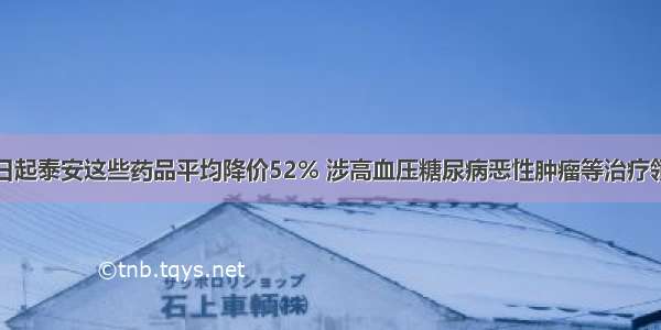 即日起泰安这些药品平均降价52% 涉高血压糖尿病恶性肿瘤等治疗领域