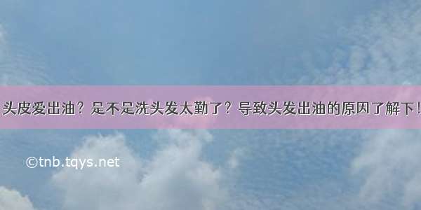 头皮爱出油？是不是洗头发太勤了？导致头发出油的原因了解下！