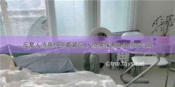 反复人流再怀孕要紧吗 人流后保养身体该怎么做