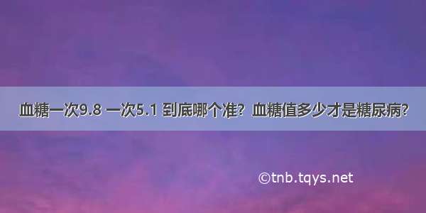 血糖一次9.8 一次5.1 到底哪个准？血糖值多少才是糖尿病？