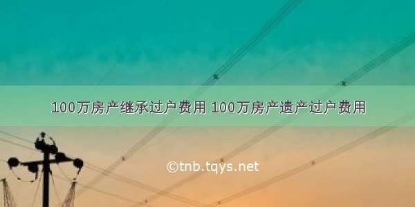 100万房产继承过户费用 100万房产遗产过户费用