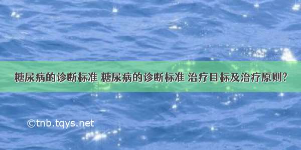 糖尿病的诊断标准 糖尿病的诊断标准 治疗目标及治疗原则?