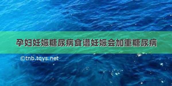 孕妇妊娠糖尿病食谱妊娠会加重糖尿病