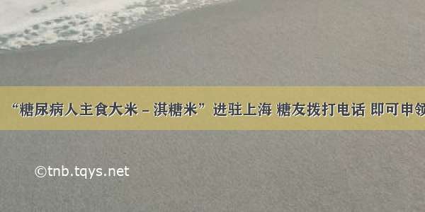 “糖尿病人主食大米－淇糖米”进驻上海 糖友拨打电话 即可申领