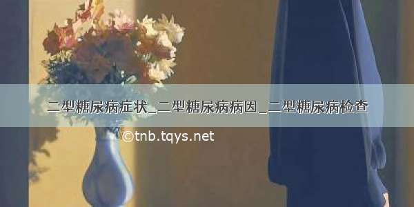 二型糖尿病症状_二型糖尿病病因_二型糖尿病检查