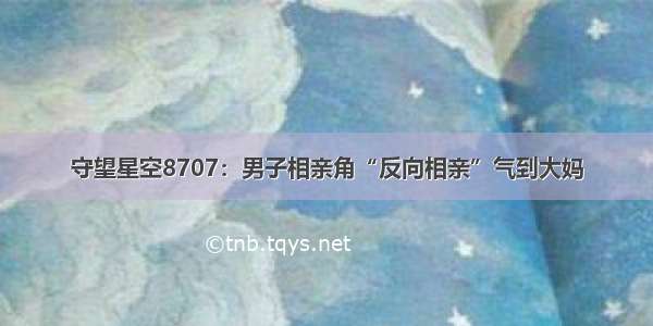 守望星空8707：男子相亲角“反向相亲”气到大妈