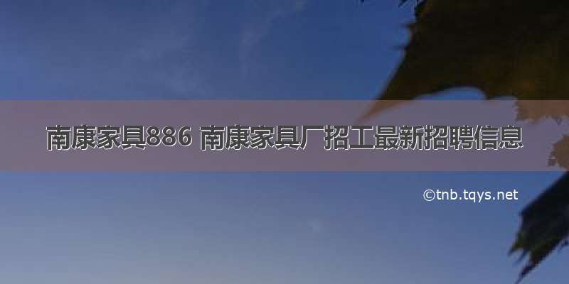 南康家具886 南康家具厂招工最新招聘信息