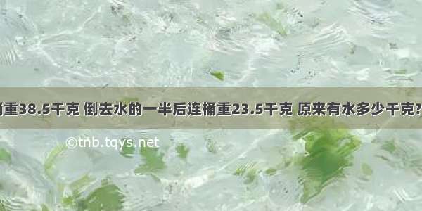 一桶水连桶重38.5千克 倒去水的一半后连桶重23.5千克 原来有水多少千克?如果再倒去