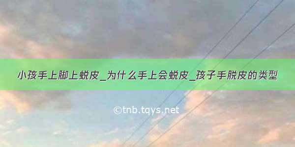 小孩手上脚上蜕皮_为什么手上会蜕皮_孩子手脱皮的类型