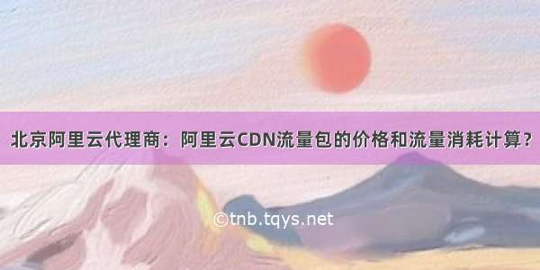 北京阿里云代理商：阿里云CDN流量包的价格和流量消耗计算？