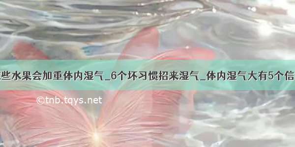 这些水果会加重体内湿气_6个坏习惯招来湿气_体内湿气大有5个信号