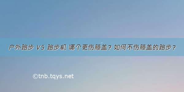 户外跑步 VS 跑步机 哪个更伤膝盖？如何不伤膝盖的跑步？