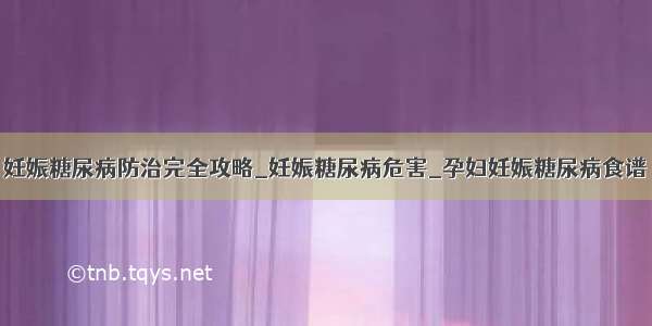 妊娠糖尿病防治完全攻略_妊娠糖尿病危害_孕妇妊娠糖尿病食谱