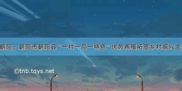 「朝阳」朝阳市朝阳县“一村一品一特色”优势养殖拓宽乡村振兴主渠道