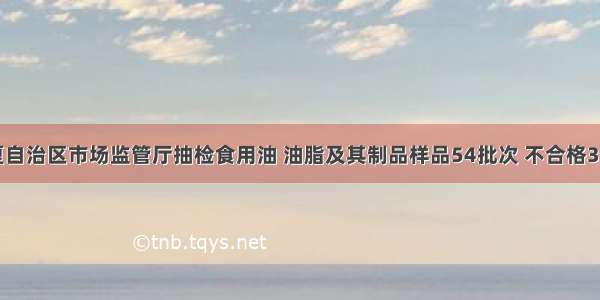 宁夏自治区市场监管厅抽检食用油 油脂及其制品样品54批次 不合格3批次