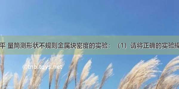 岩明在用天平 量筒测形状不规则金属块密度的实验：（1）请将正确的实验操作顺序号填