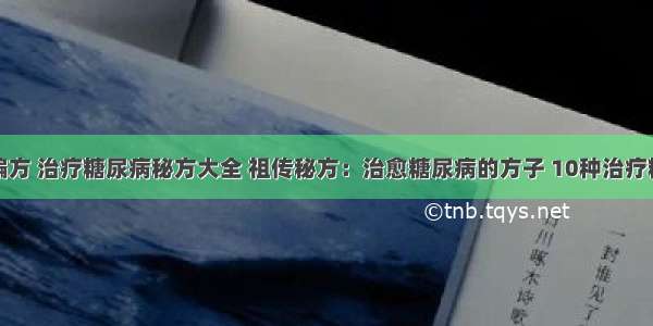 糖尿病治疗偏方 治疗糖尿病秘方大全 祖传秘方：治愈糖尿病的方子 10种治疗糖尿病的偏方