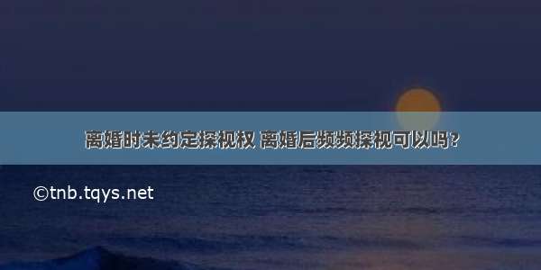 离婚时未约定探视权 离婚后频频探视可以吗？