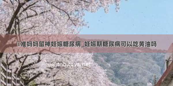 ​准妈妈留神妊娠糖尿病_妊娠期糖尿病可以吃黄油吗