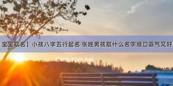 【宝宝取名】小孩八字五行起名 张姓男孩取什么名字顺口霸气又好听？