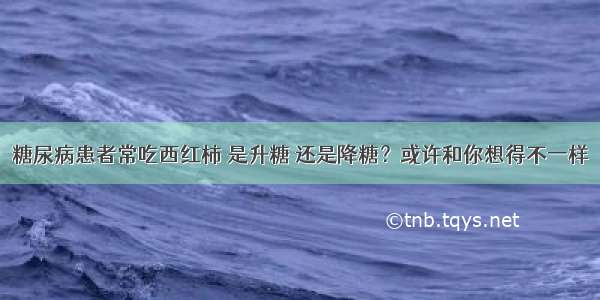 糖尿病患者常吃西红柿 是升糖 还是降糖？或许和你想得不一样