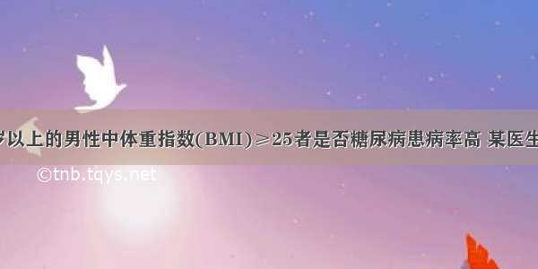 为了研究45岁以上的男性中体重指数(BMI)≥25者是否糖尿病患病率高 某医生共调查了955