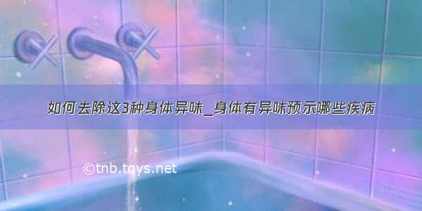 如何去除这3种身体异味_身体有异味预示哪些疾病