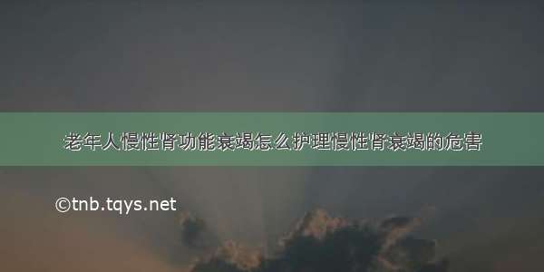 老年人慢性肾功能衰竭怎么护理慢性肾衰竭的危害