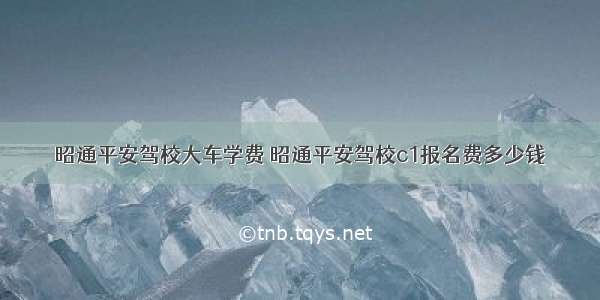 昭通平安驾校大车学费 昭通平安驾校c1报名费多少钱