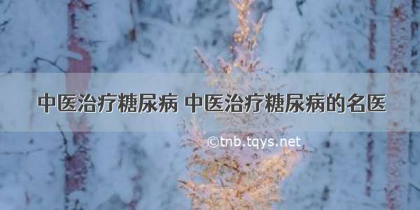 中医治疗糖尿病 中医治疗糖尿病的名医