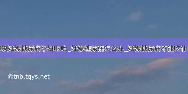 解决妊娠糖尿病孕妇呕吐_妊娠糖尿病怎么办_妊娠糖尿病不能吃什么