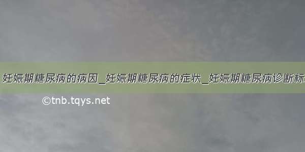 ​妊娠期糖尿病的病因_妊娠期糖尿病的症状_妊娠期糖尿病诊断标准