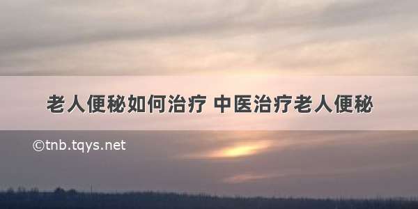 老人便秘如何治疗 中医治疗老人便秘