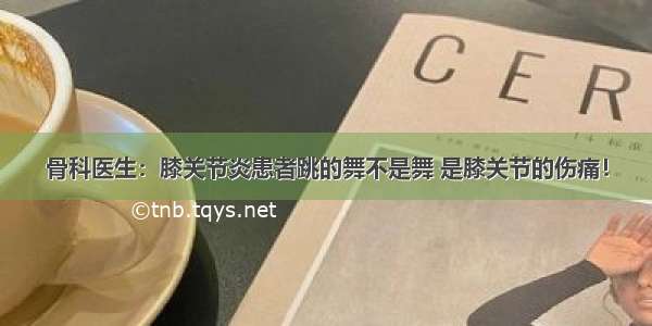 骨科医生：膝关节炎患者跳的舞不是舞 是膝关节的伤痛！